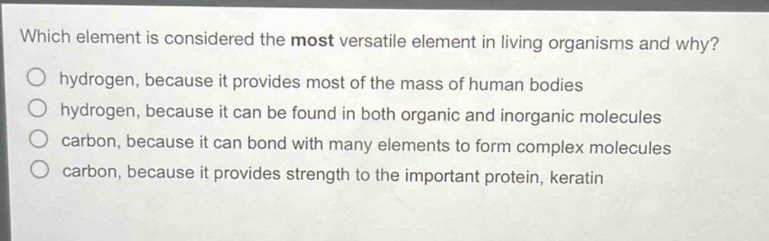 which element is considered the most versatile element in living organisms and why?\n○ hydrogen, because it provides most of the mass of human bodies\n○ hydrogen, because it can be found in both organic and inorganic molecules\n○ carbon, because it can bond with many elements to form complex molecules\n○ carbon, because it provides strength to the important protein, keratin