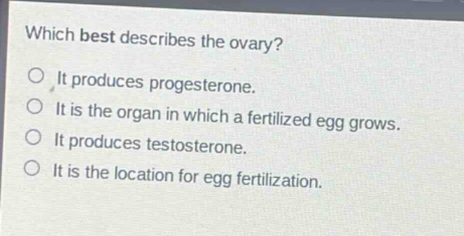 which best describes the ovary?\nit produces progesterone.\nit is the organ in which a fertilized egg grows.\nit produces testosterone.\nit is the location for egg fertilization.