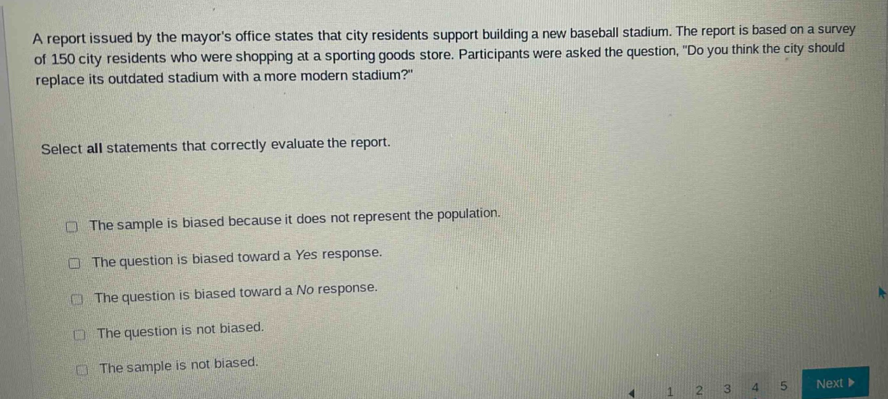 a report issued by the mayors office states that city residents support building a new baseball stadium. the report is based on a survey of 150 city residents who were shopping at a sporting goods store. participants were asked the question, \do you think the city should replace its outdated stadium with a more modern stadium?\ select all statements that correctly evaluate the report. the sample is biased because it does not represent the population. the question is biased toward a yes response. the question is biased toward a no response. the question is not biased. the sample is not biased.