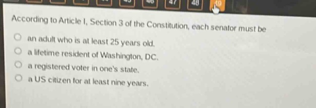according to article i, section 3 of the constitution, each senator must be\nan adult who is at least 25 years old.\na lifetime resident of washington, dc.\na registered voter in ones state.\na us citizen for at least nine years.