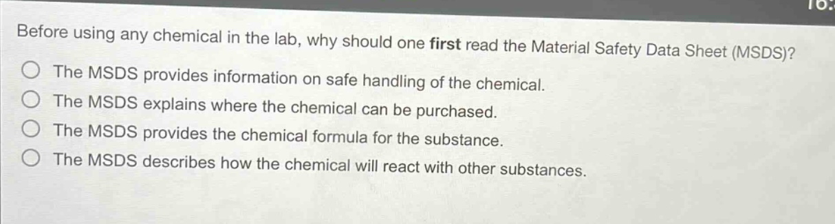 before using any chemical in the lab, why should one first read the material safety data sheet (msds)?\nthe msds provides information on safe handling of the chemical.\nthe msds explains where the chemical can be purchased.\nthe msds provides the chemical formula for the substance.\nthe msds describes how the chemical will react with other substances.