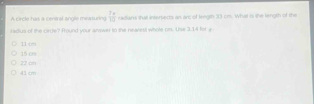 a circle has a central angle measuring $\frac{7pi}{10}$ radians that intersects an arc of length 33 cm. what is the length of the radius of the circle? round your answer to the nearest whole cm. use 3.14 for $pi$.\n11 cm\n15 cm\n22 cm\n41 cm