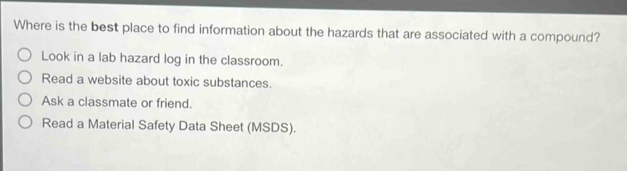 where is the best place to find information about the hazards that are associated with a compound?\nlook in a lab hazard log in the classroom.\nread a website about toxic substances.\nask a classmate or friend.\nread a material safety data sheet (msds).
