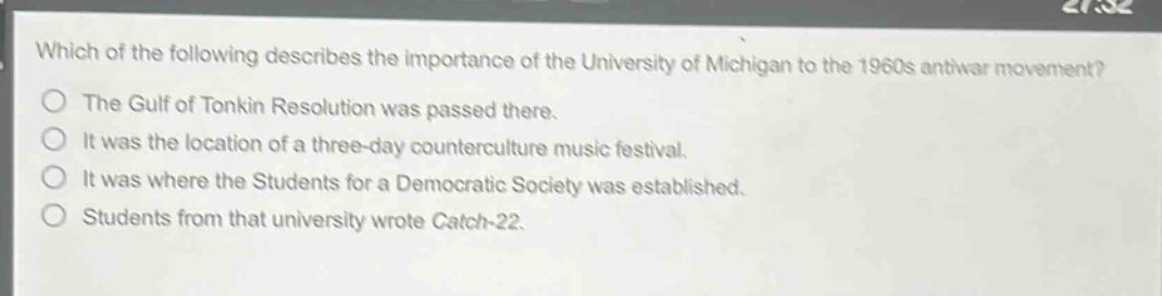 which of the following describes the importance of the university of michigan to the 1960s antiwar movement?\nthe gulf of tonkin resolution was passed there.\nit was the location of a three - day counterculture music festival.\nit was where the students for a democratic society was established.\nstudents from that university wrote catch - 22.