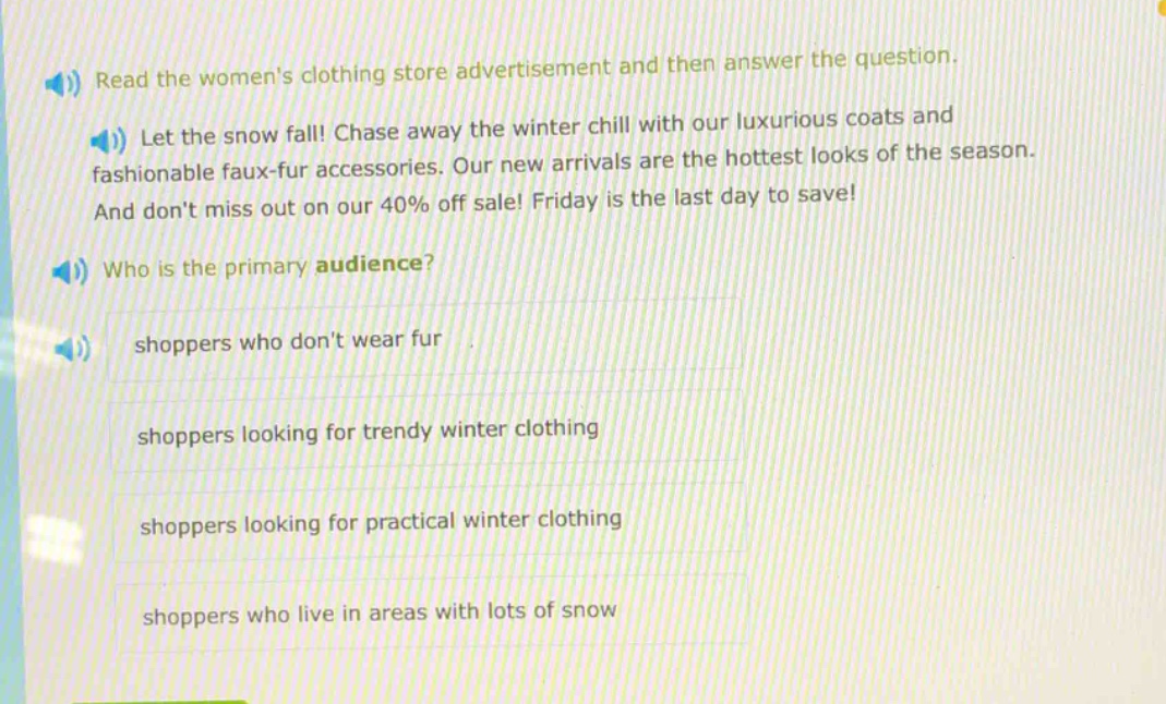 read the womens clothing store advertisement and then answer the question. let the snow fall! chase away the winter chill with our luxurious coats and fashionable faux - fur accessories. our new arrivals are the hottest looks of the season. and dont miss out on our 40% off sale! friday is the last day to save! who is the primary audience? shoppers who dont wear fur shoppers looking for trendy winter clothing shoppers looking for practical winter clothing shoppers who live in areas with lots of snow