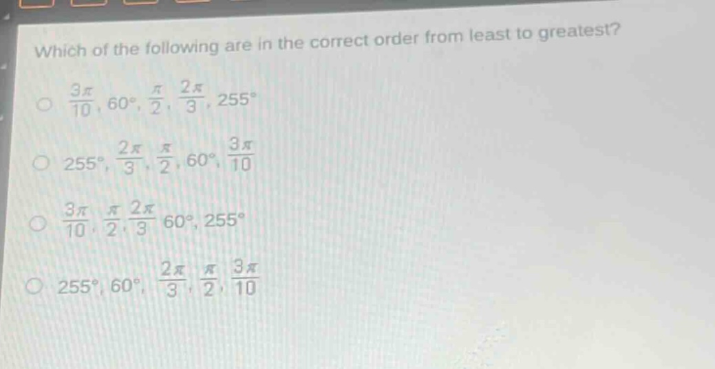 which of the following are in the correct order from least to greatest?\n$\frac{3pi}{10}$, $60^{circ}$, $\frac{pi}{2}$, $\frac{2pi}{3}$, $255^{circ}$\n$255^{circ}$, $\frac{2pi}{3}$, $\frac{pi}{2}$, $60^{circ}$, $\frac{3pi}{10}$\n$\frac{3pi}{10}$, $\frac{pi}{2}$, $\frac{2pi}{3}$, $60^{circ}$, $255^{circ}$\n$255^{circ}$, $60^{circ}$, $\frac{2pi}{3}$, $\frac{pi}{2}$, $\frac{3pi}{10}$