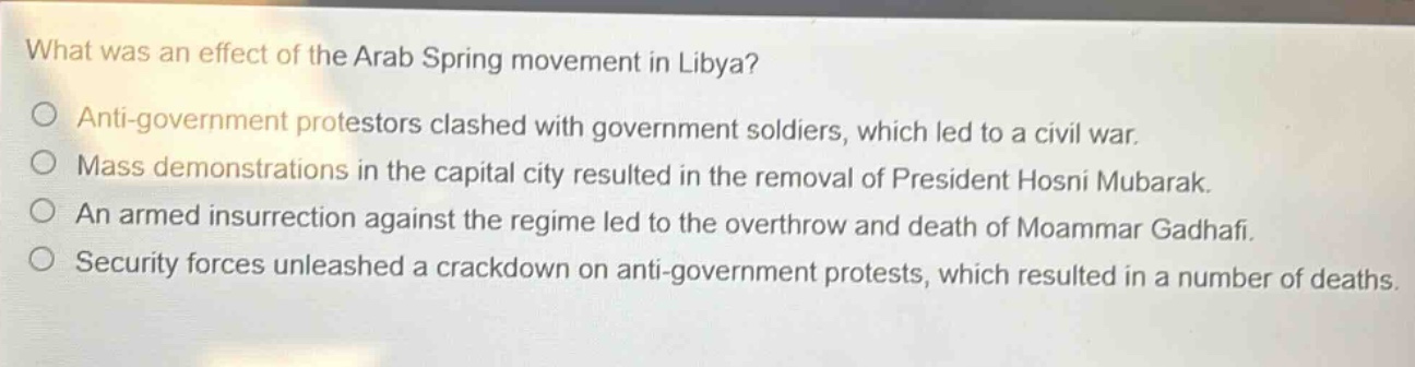 what was an effect of the arab spring movement in libya?\no anti - government protestors clashed with government soldiers, which led to a civil war.\no mass demonstrations in the capital city resulted in the removal of president hosni mubarak.\no an armed insurrection against the regime led to the overthrow and death of moammar gadhafi.\no security forces unleashed a crackdown on anti - government protests, which resulted in a number of deaths.