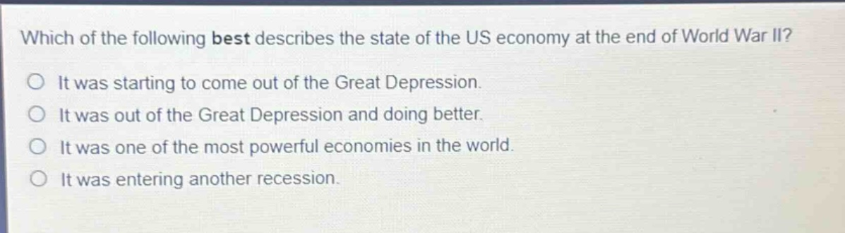 which of the following best describes the state of the us economy at the end of world war ii?\nit was starting to come out of the great depression.\nit was out of the great depression and doing better.\nit was one of the most powerful economies in the world.\nit was entering another recession.