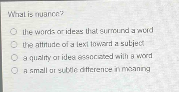what is nuance?\no the words or ideas that surround a word\no the attitude of a text toward a subject\no a quality or idea associated with a word\no a small or subtle difference in meaning