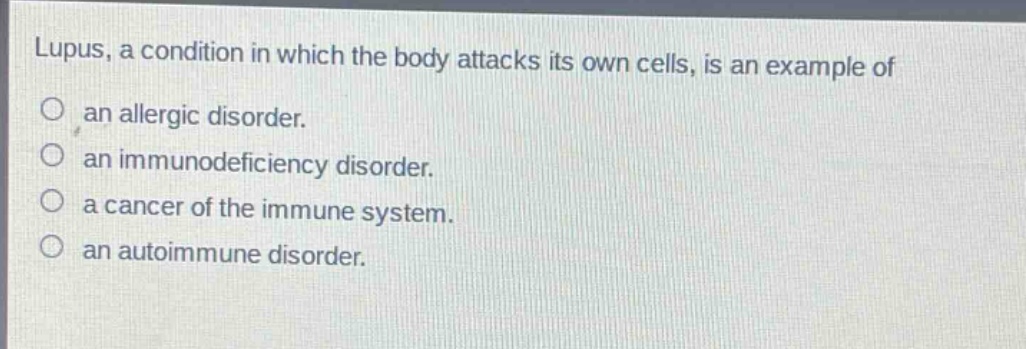 lupus, a condition in which the body attacks its own cells, is an example of\nan allergic disorder.\nan immunodeficiency disorder.\na cancer of the immune system.\nan autoimmune disorder.