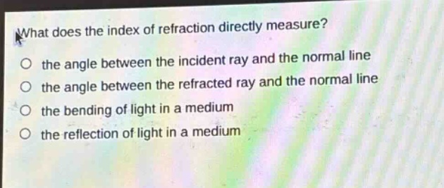 what does the index of refraction directly measure?\no the angle between the incident ray and the normal line\no the angle between the refracted ray and the normal line\no the bending of light in a medium\no the reflection of light in a medium