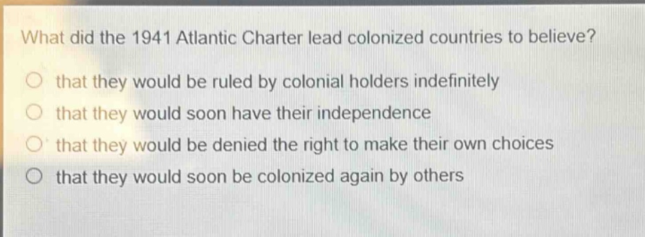 what did the 1941 atlantic charter lead colonized countries to believe?\nthat they would be ruled by colonial holders indefinitely\nthat they would soon have their independence\nthat they would be denied the right to make their own choices\nthat they would soon be colonized again by others