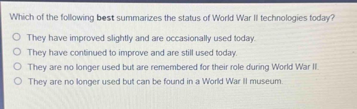 which of the following best summarizes the status of world war ii technologies today?\nthey have improved slightly and are occasionally used today.\nthey have continued to improve and are still used today.\nthey are no longer used but are remembered for their role during world war ii.\nthey are no longer used but can be found in a world war ii museum.