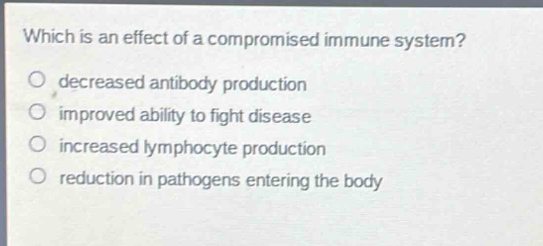which is an effect of a compromised immune system?\ndecreased antibody production\nimproved ability to fight disease\nincreased lymphocyte production\nreduction in pathogens entering the body