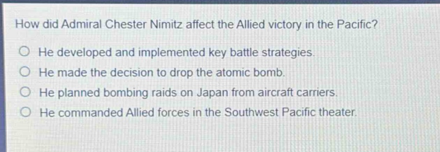 how did admiral chester nimitz affect the allied victory in the pacific?\nhe developed and implemented key battle strategies.\nhe made the decision to drop the atomic bomb.\nhe planned bombing raids on japan from aircraft carriers.\nhe commanded allied forces in the southwest pacific theater.