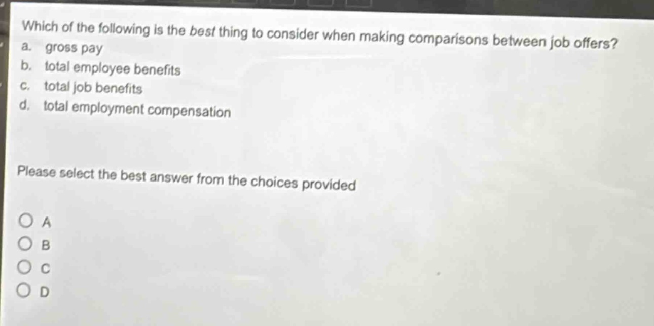 which of the following is the best thing to consider when making comparisons between job offers? a. gross pay b. total employee benefits c. total job benefits d. total employment compensation please select the best answer from the choices provided