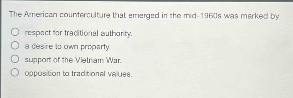 the american counterculture that emerged in the mid - 1960s was marked by\n○ respect for traditional authority.\n○ a desire to own property.\n○ support of the vietnam war.\n○ opposition to traditional values.
