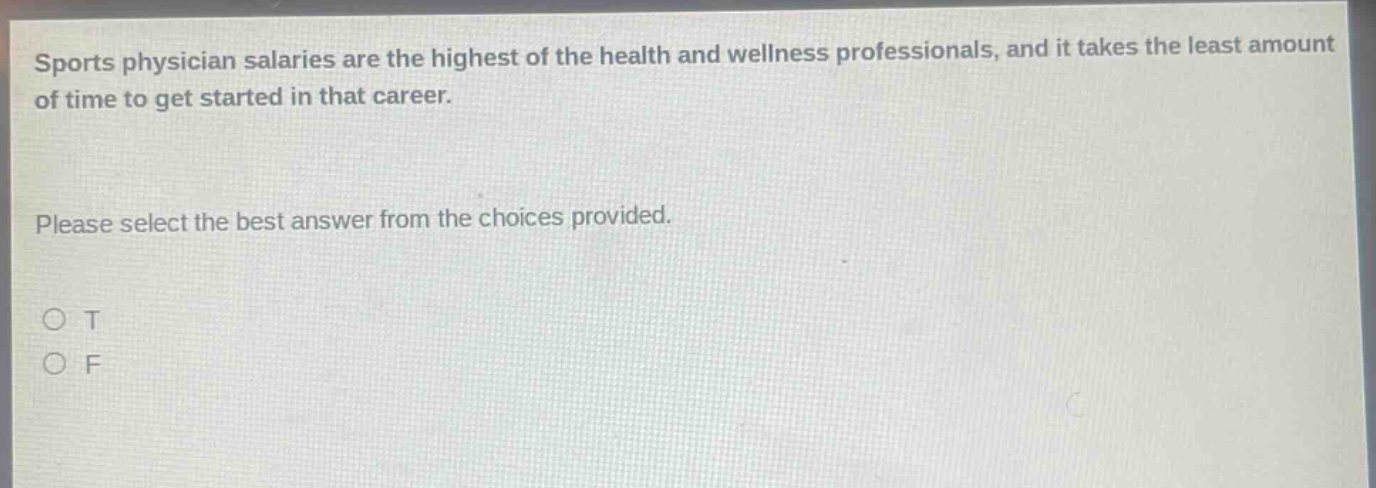 sports physician salaries are the highest of the health and wellness professionals, and it takes the least amount of time to get started in that career. please select the best answer from the choices provided. o t o f