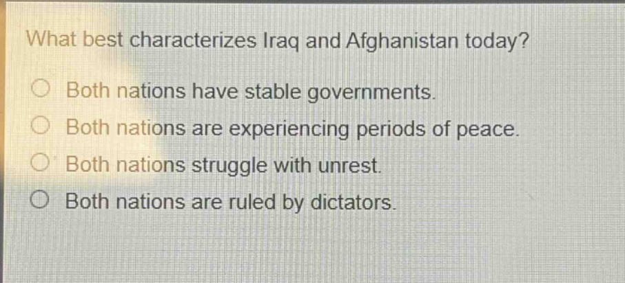 what best characterizes iraq and afghanistan today?\n○ both nations have stable governments.\n○ both nations are experiencing periods of peace.\n○ both nations struggle with unrest.\n○ both nations are ruled by dictators.