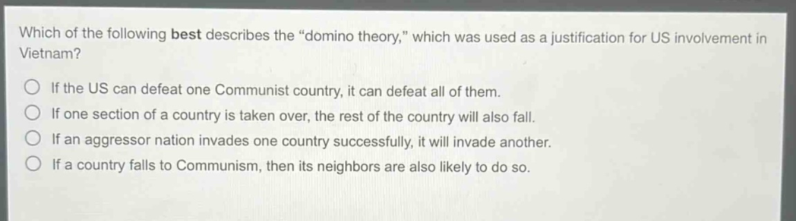 which of the following best describes the \domino theory,\ which was used as a justification for us involvement in vietnam?\nif the us can defeat one communist country, it can defeat all of them.\nif one section of a country is taken over, the rest of the country will also fall.\nif an aggressor nation invades one country successfully, it will invade another.\nif a country falls to communism, then its neighbors are also likely to do so.
