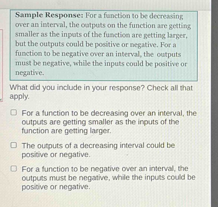 sample response: for a function to be decreasing over an interval, the outputs on the function are getting smaller as the inputs of the function are getting larger, but the outputs could be positive or negative. for a function to be negative over an interval, the outputs must be negative, while the inputs could be positive or negative.\nwhat did you include in your response? check all that apply.\n□ for a function to be decreasing over an interval, the outputs are getting smaller as the inputs of the function are getting larger.\n□ the outputs of a decreasing interval could be positive or negative.\n□ for a function to be negative over an interval, the outputs must be negative, while the inputs could be positive or negative.