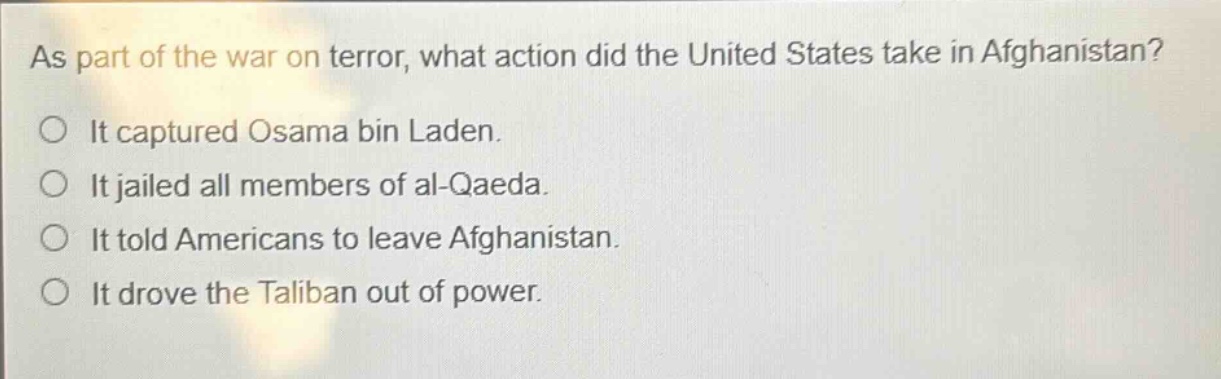 as part of the war on terror, what action did the united states take in afghanistan?\nit captured osama bin laden.\nit jailed all members of al - qaeda.\nit told americans to leave afghanistan.\nit drove the taliban out of power.