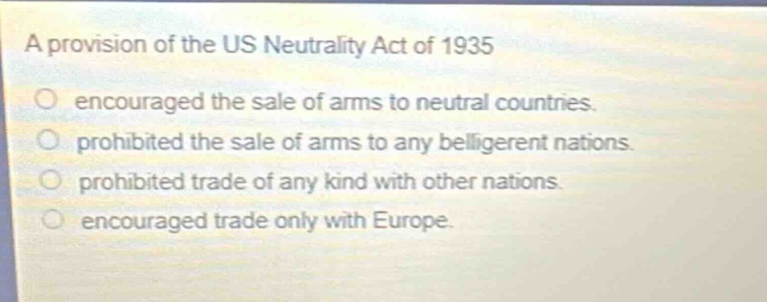 a provision of the us neutrality act of 1935\n○ encouraged the sale of arms to neutral countries.\n○ prohibited the sale of arms to any belligerent nations.\n○ prohibited trade of any kind with other nations.\n○ encouraged trade only with europe.