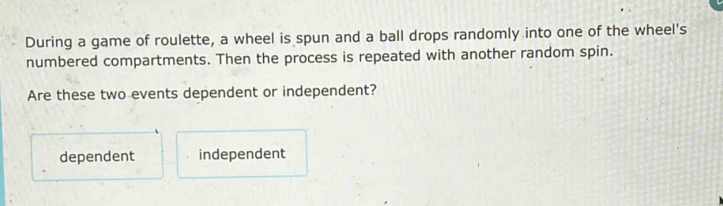 during a game of roulette, a wheel is spun and a ball drops randomly into one of the wheels numbered compartments. then the process is repeated with another random spin. are these two events dependent or independent? dependent independent