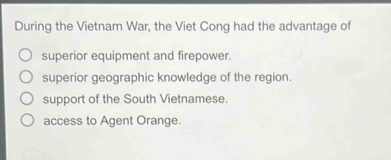 during the vietnam war, the viet cong had the advantage of\nsuperior equipment and firepower.\nsuperior geographic knowledge of the region.\nsupport of the south vietnamese.\naccess to agent orange.