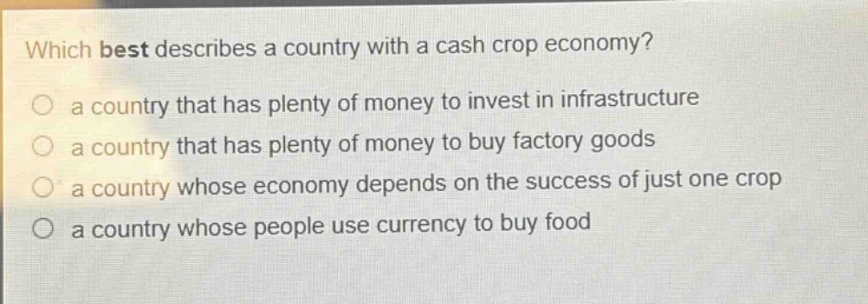 which best describes a country with a cash crop economy?\no a country that has plenty of money to invest in infrastructure\no a country that has plenty of money to buy factory goods\no a country whose economy depends on the success of just one crop\no a country whose people use currency to buy food