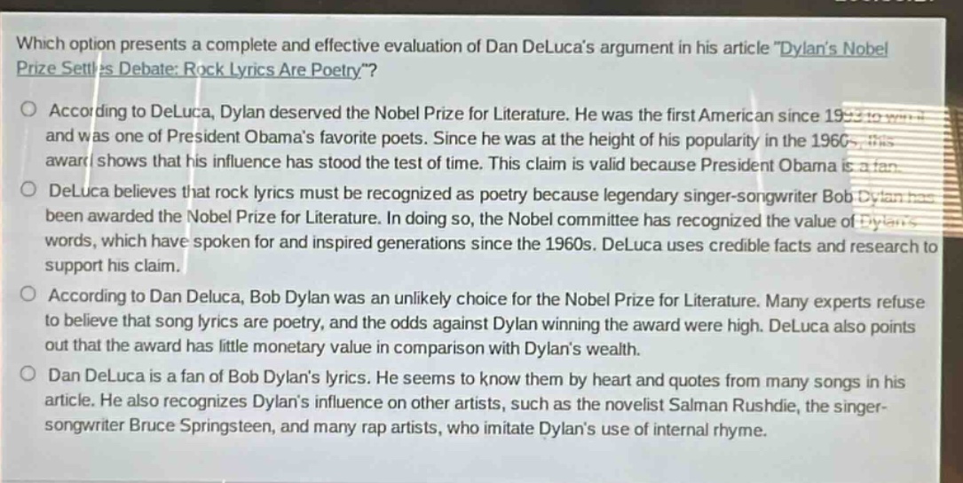 which option presents a complete and effective evaluation of dan delucas argument in his article \dylans nobel prize settles debate: rock lyrics are poetry\?\n○ according to deluca, dylan deserved the nobel prize for literature. he was the first american since 1993 to win it and was one of president obamas favorite poets. since he was at the height of his popularity in the 1960s, this award shows that his influence has stood the test of time. this claim is valid because president obama is a fan.\n○ deluca believes that rock lyrics must be recognized as poetry because legendary singer - songwriter bob dylan has been awarded the nobel prize for literature. in doing so, the nobel committee has recognized the value of dylans words, which have spoken for and inspired generations since the 1960s. deluca uses credible facts and research to support his claim.\n○ according to dan deluca, bob dylan was an unlikely choice for the nobel prize for literature. many experts refuse to believe that song lyrics are poetry, and the odds against dylan winning the award were high. deluca also points out that the award has little monetary value in comparison with dylans wealth.\n○ dan deluca is a fan of bob dylans lyrics. he seems to know them by heart and quotes from many songs in his article. he also recognizes dylans influence on other artists, such as the novelist salman rushdie, the singer - songwriter bruce springsteen, and many rap artists, who imitate dylans use of internal rhyme.
