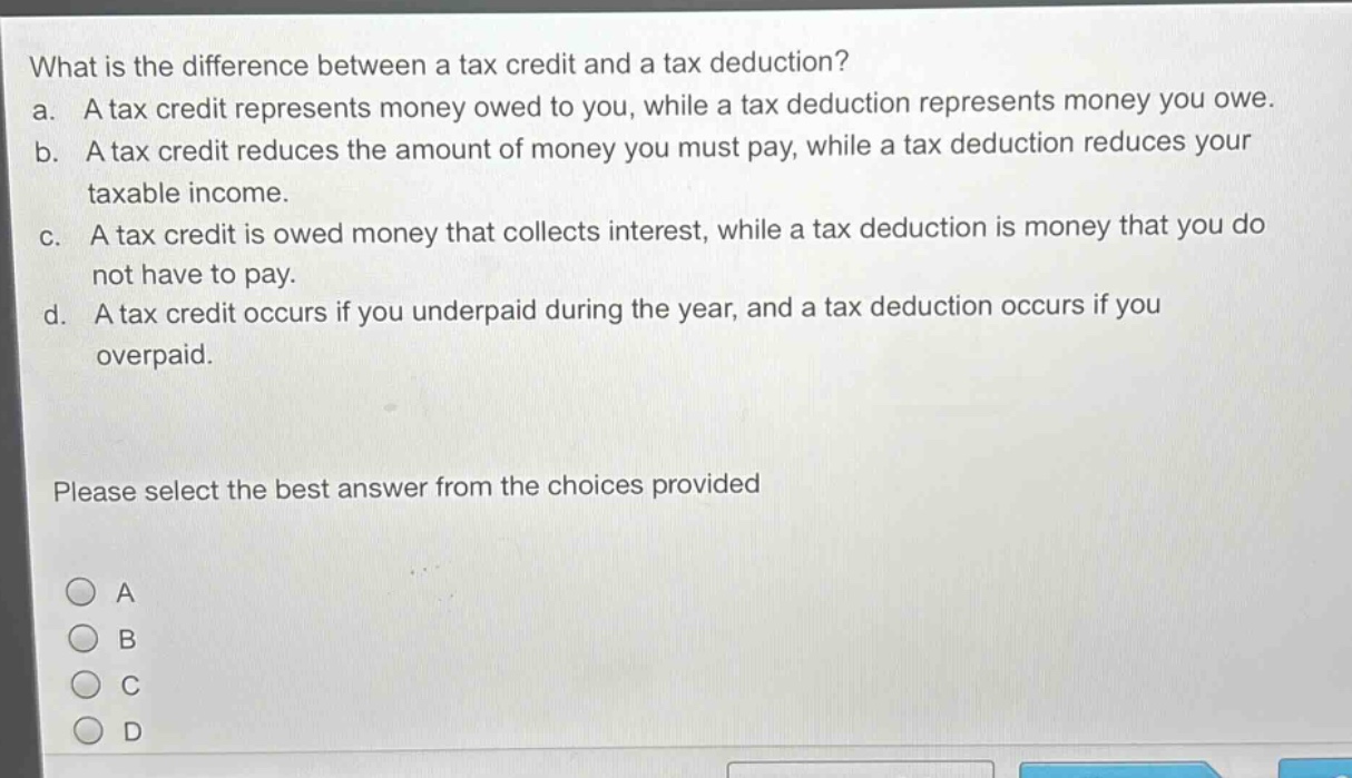 what is the difference between a tax credit and a tax deduction?\na. a tax credit represents money owed to you, while a tax deduction represents money you owe.\nb. a tax credit reduces the amount of money you must pay, while a tax deduction reduces your taxable income.\nc. a tax credit is owed money that collects interest, while a tax deduction is money that you do not have to pay.\nd. a tax credit occurs if you underpaid during the year, and a tax deduction occurs if you overpaid.\nplease select the best answer from the choices provided\na\nb\nc\nd