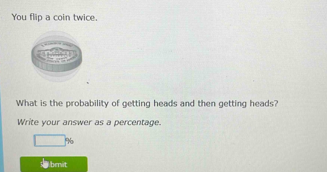 you flip a coin twice. what is the probability of getting heads and then getting heads? write your answer as a percentage. %