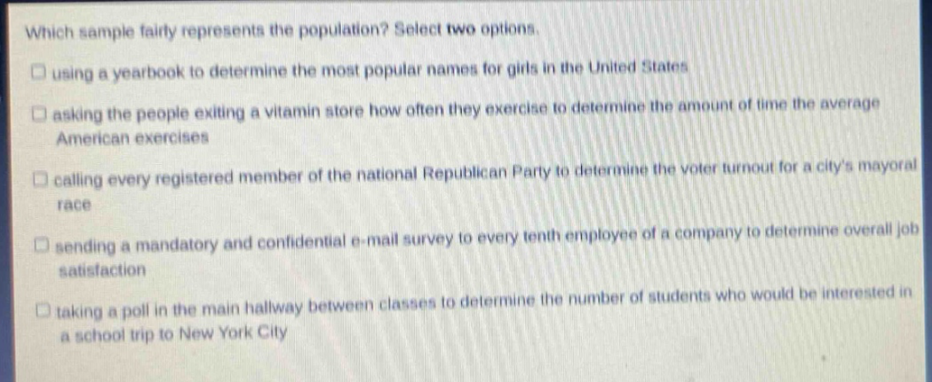 which sample fairly represents the population? select two options. using a year - book to determine the most popular names for girls in the united states asking the people exiting a vitamin store how often they exercise to determine the amount of time the average american exercises calling every registered member of the national republican party to determine the voter turnout for a citys mayoral race sending a mandatory and confidential e - mail survey to every tenth employee of a company to determine overall job satisfaction taking a poll in the main hallway between classes to determine the number of students who would be interested in a school trip to new york city