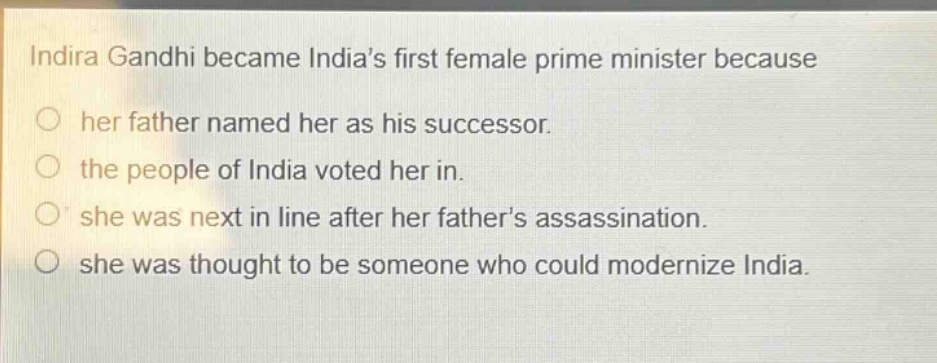 indira gandhi became indias first female prime minister because\nher father named her as his successor.\nthe people of india voted her in.\nshe was next in line after her fathers assassination.\nshe was thought to be someone who could modernize india.
