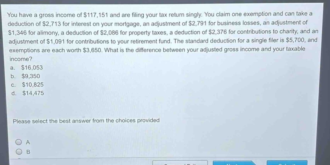 you have a gross income of $117,151 and are filing your tax return singly. you claim one exemption and can take a deduction of $2,713 for interest on your mortgage, an adjustment of $2,791 for business losses, an adjustment of $1,346 for alimony, a deduction of $2,086 for property taxes, a deduction of $2,376 for contributions to charity, and an adjustment of $1,091 for contributions to your retirement fund. the standard deduction for a single filer is $5,700, and exemptions are each worth $3,650. what is the difference between your adjusted gross income and your taxable income?\na. $16,053\nb. $9,350\nc. $10,825\nd. $14,475\nplease select the best answer from the choices provided
