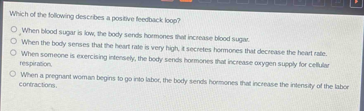 which of the following describes a positive feedback loop?\nwhen blood sugar is low, the body sends hormones that increase blood sugar.\nwhen the body senses that the heart rate is very high, it secretes hormones that decrease the heart rate.\nwhen someone is exercising intensely, the body sends hormones that increase oxygen supply for cellular respiration.\nwhen a pregnant woman begins to go into labor, the body sends hormones that increase the intensity of the labor contractions.