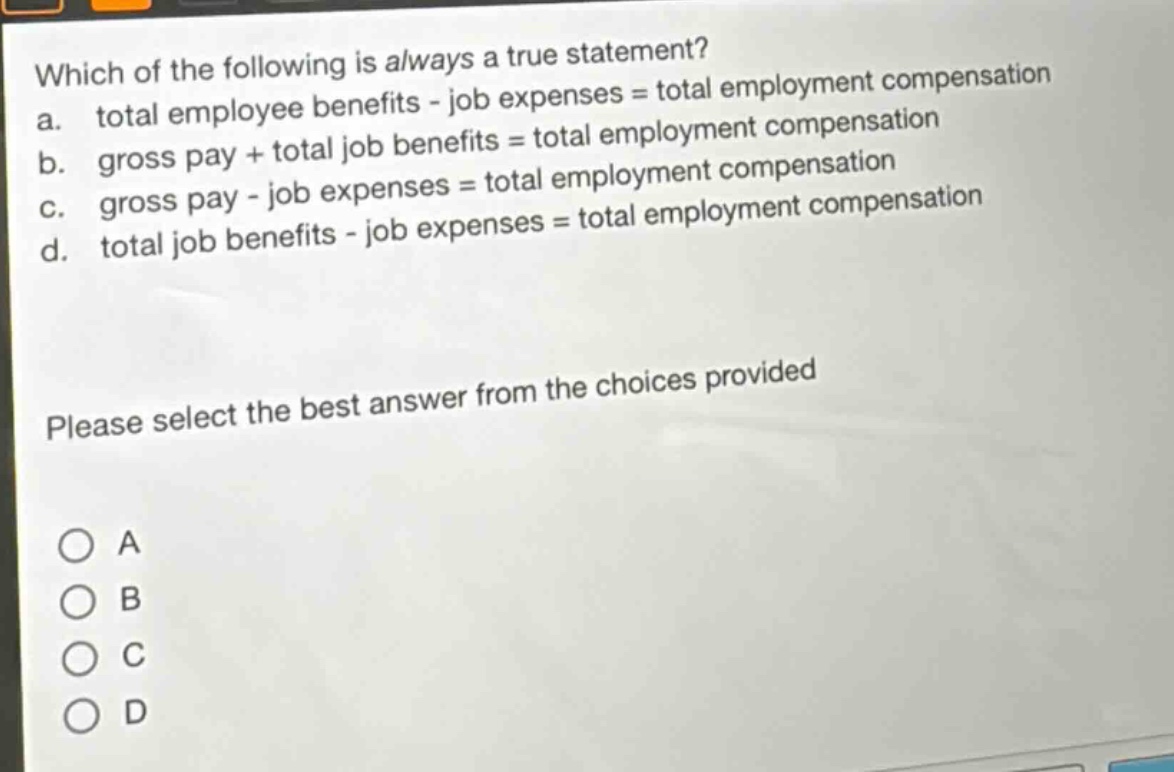 which of the following is always a true statement?\na. total employee benefits - job expenses = total employment compensation\nb. gross pay + total job benefits = total employment compensation\nc. gross pay - job expenses = total employment compensation\nd. total job benefits - job expenses = total employment compensation\nplease select the best answer from the choices provided\na\nb\nc\nd