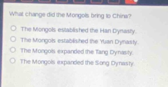 what change did the mongols bring to china?\nthe mongols established the han dynasty.\nthe mongols established the yuan dynasty.\nthe mongols expanded the tang dynasty.\nthe mongols expanded the song dynasty.