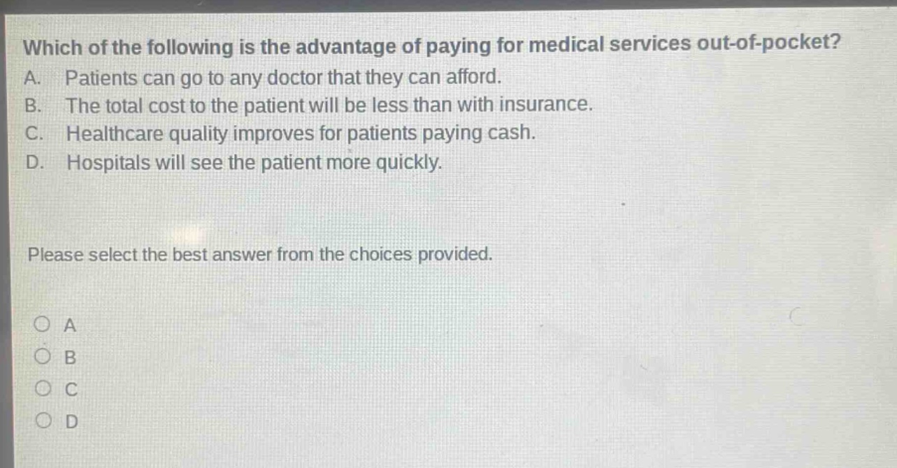 which of the following is the advantage of paying for medical services out - of - pocket? a. patients can go to any doctor that they can afford. b. the total cost to the patient will be less than with insurance. c. healthcare quality improves for patients paying cash. d. hospitals will see the patient more quickly. please select the best answer from the choices provided. o a o b o c o d