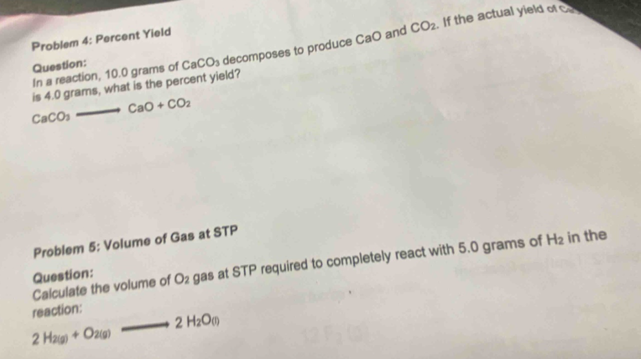 problem 4: percent yield\nquestion:\nin a reaction, 10.0 grams of caco₃ decomposes to produce cao and co₂. if the actual yield of cao is 4.0 grams, what is the percent yield?\ncaco₃ → cao + co₂\n\nproblem 5: volume of gas at stp\nquestion:\ncalculate the volume of o₂ gas at stp required to completely react with 5.0 grams of h₂ in the reaction:\n2 h₂(g) + o₂(g) → 2 h₂o(l)