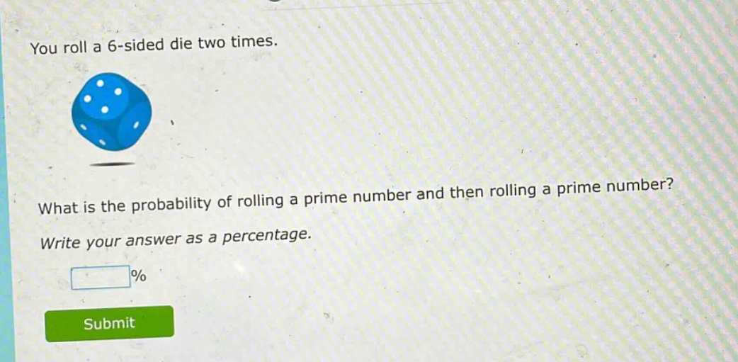 you roll a 6 - sided die two times. what is the probability of rolling a prime number and then rolling a prime number? write your answer as a percentage.