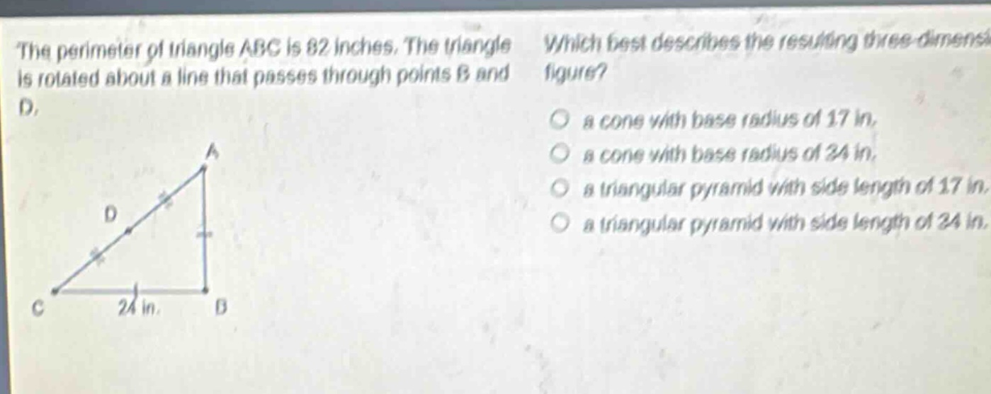 the perimeter of triangle abc is 82 inches. the triangle is rotated about a line that passes through points b and d. which best describes the resulting three - dimensional figure? a cone with base radius of 17 in. a cone with base radius of 34 in. a triangular pyramid with side length of 17 in. a triangular pyramid with side length of 34 in.