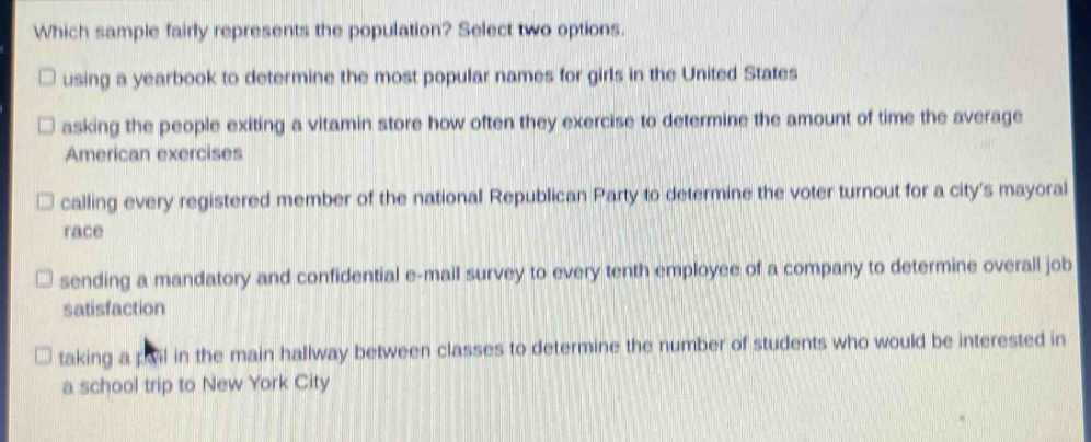 which sample fairly represents the population? select two options.\n□ using a yearbook to determine the most popular names for girls in the united states\n□ asking the people exiting a vitamin store how often they exercise to determine the amount of time the average american exercises\n□ calling every registered member of the national republican party to determine the voter turnout for a citys mayoral race\n□ sending a mandatory and confidential e - mail survey to every tenth employee of a company to determine overall job satisfaction\n□ taking a poll in the main hallway between classes to determine the number of students who would be interested in a school trip to new york city