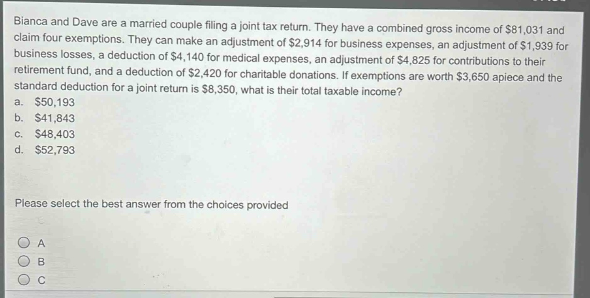 bianca and dave are a married couple filing a joint tax return. they have a combined gross income of $81,031 and claim four exemptions. they can make an adjustment of $2,914 for business expenses, an adjustment of $1,939 for business losses, a deduction of $4,140 for medical expenses, an adjustment of $4,825 for contributions to their retirement fund, and a deduction of $2,420 for charitable donations. if exemptions are worth $3,650 apiece and the standard deduction for a joint return is $8,350, what is their total taxable income?\na. $50,193\nb. $41,843\nc. $48,403\nd. $52,793\nplease select the best answer from the choices provided