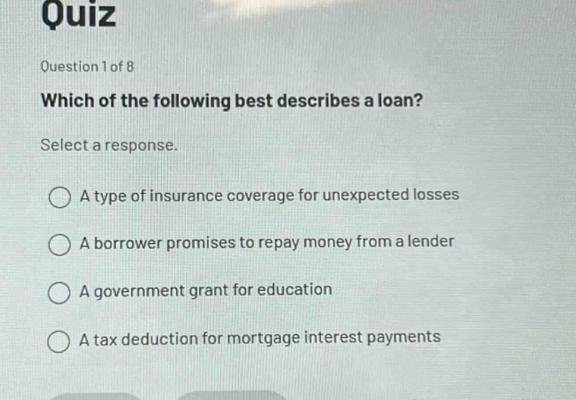 quiz\nquestion 1 of 8\nwhich of the following best describes a loan?\nselect a response.\na type of insurance coverage for unexpected losses\na borrower promises to repay money from a lender\na government grant for education\na tax deduction for mortgage interest payments