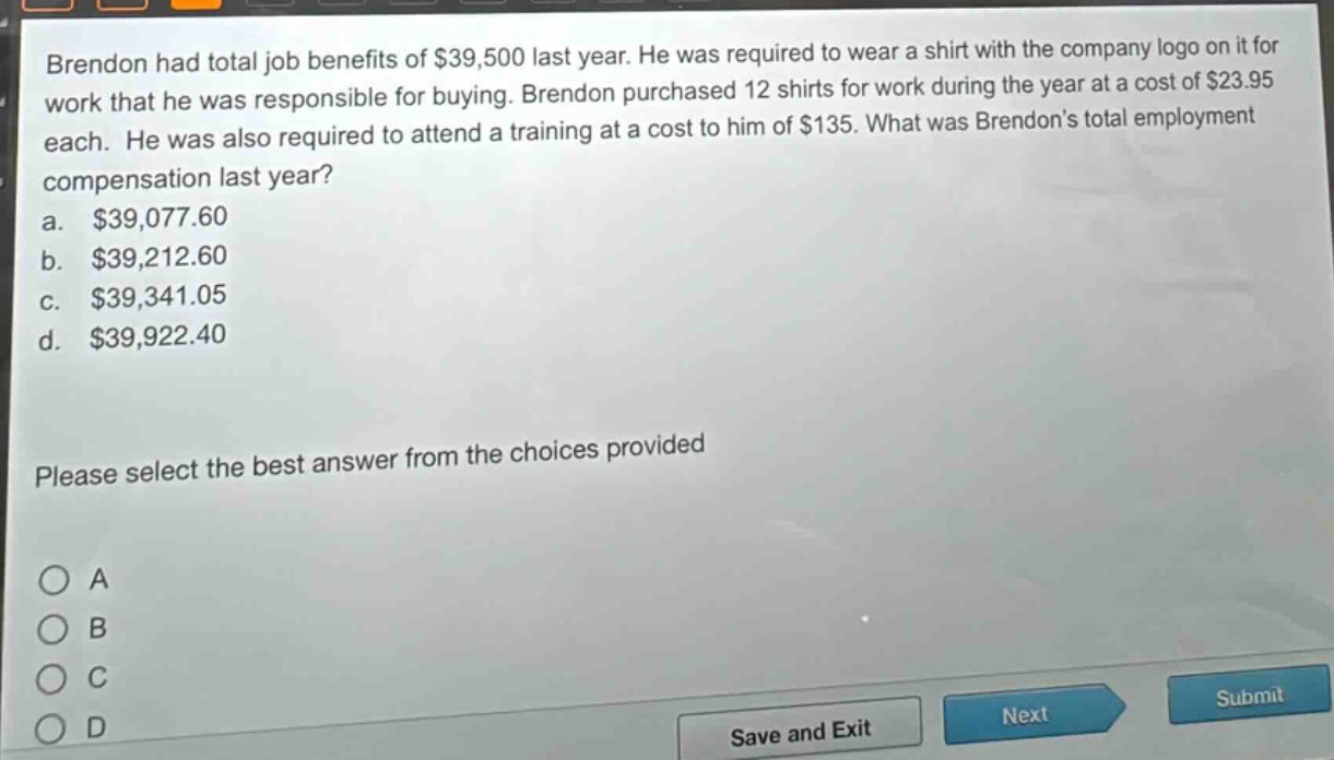 brendon had total job benefits of $39,500 last year. he was required to wear a shirt with the company logo on it for work that he was responsible for buying. brendon purchased 12 shirts for work during the year at a cost of $23.95 each. he was also required to attend a training at a cost to him of $135. what was brendons total employment compensation last year?\na. $39,077.60\nb. $39,212.60\nc. $39,341.05\nd. $39,922.40\nplease select the best answer from the choices provided\no a\no b\no c\no d