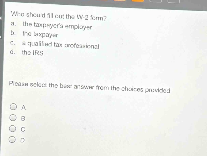 who should fill out the w-2 form?\na. the taxpayers employer\nb. the taxpayer\nc. a qualified tax professional\nd. the irs\nplease select the best answer from the choices provided\na\nb\nc\nd
