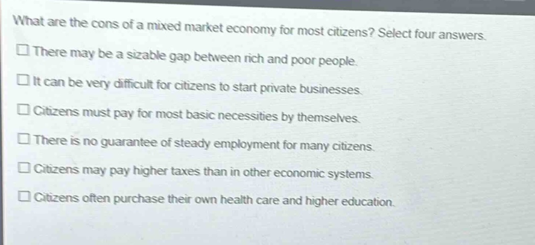 what are the cons of a mixed market economy for most citizens? select four answers.\n□ there may be a sizable gap between rich and poor people.\n□ it can be very difficult for citizens to start private businesses.\n□ citizens must pay for most basic necessities by themselves.\n□ there is no guarantee of steady employment for many citizens.\n□ citizens may pay higher taxes than in other economic systems.\n□ citizens often purchase their own health care and higher education.