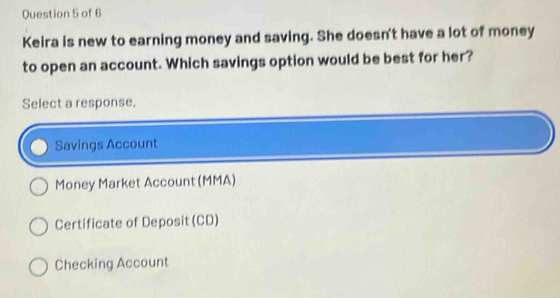 question 5 of 6\nkeira is new to earning money and saving. she doesnt have a lot of money to open an account. which savings option would be best for her?\nselect a response.\nsavings account\nmoney market account (mma)\ncertificate of deposit (cd)\nchecking account
